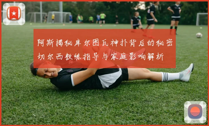 阿斯揭秘库尔图瓦神扑背后的秘密切尔西教练指导与家庭影响解析