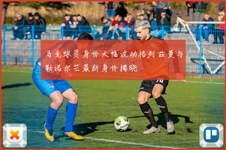 马竞球员身价大幅波动格列兹曼与勒诺尔芒最新身价揭晓