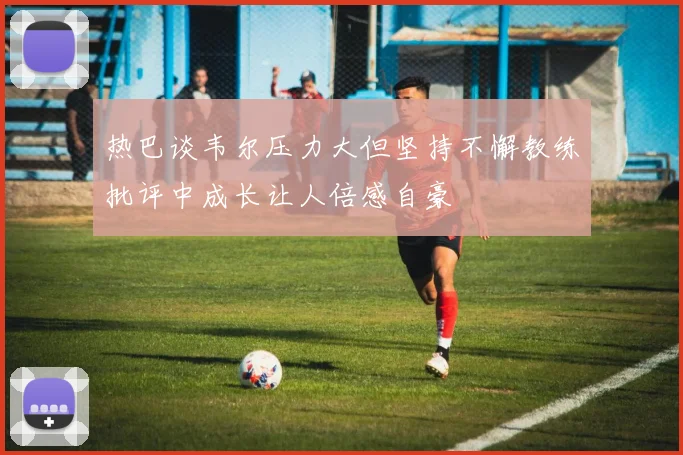 热巴谈韦尔压力大但坚持不懈教练批评中成长让人倍感自豪