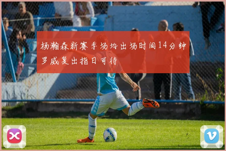杨瀚森新赛季场均出场时间14分钟罗威复出指日可待
