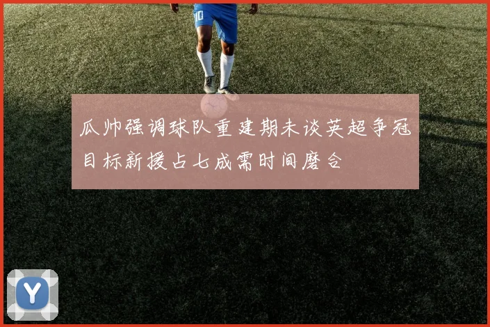 瓜帅强调球队重建期未谈英超争冠目标新援占七成需时间磨合