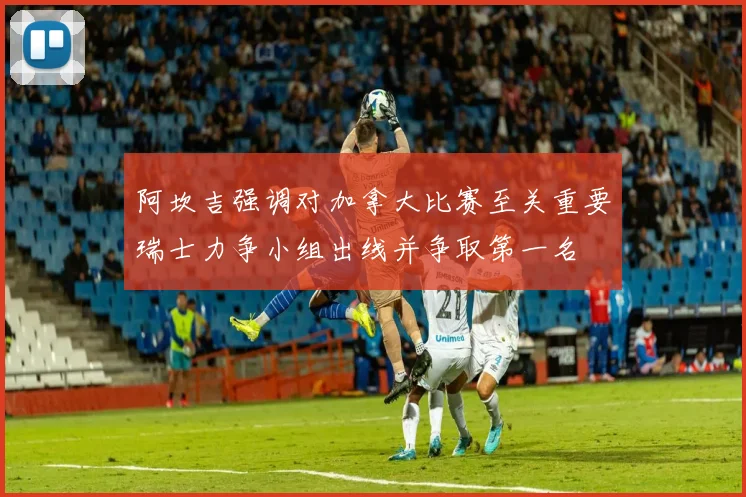 阿坎吉强调对加拿大比赛至关重要瑞士力争小组出线并争取第一名