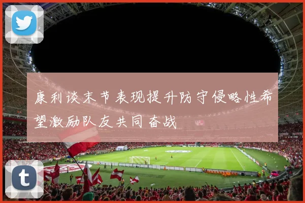 康利谈末节表现提升防守侵略性希望激励队友共同奋战