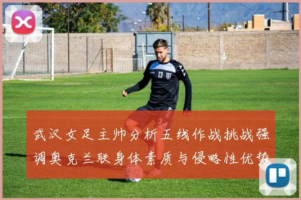 武汉女足主帅分析五线作战挑战强调奥克兰联身体素质与侵略性优势