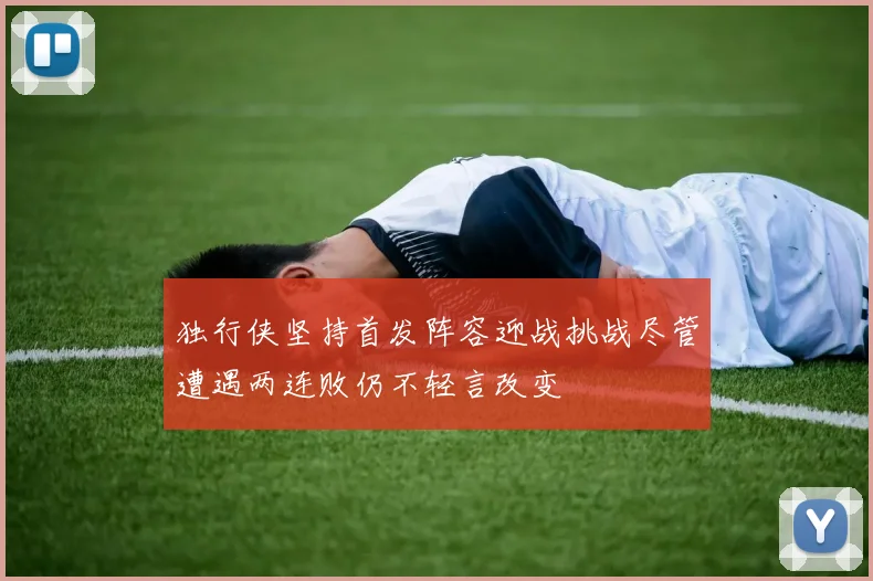 独行侠坚持首发阵容迎战挑战尽管遭遇两连败仍不轻言改变