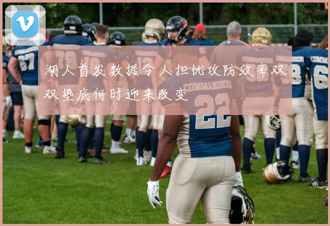 湖人首发数据令人担忧攻防效率双双垫底何时迎来改变